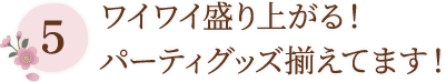 5 ワイワイ盛り上がる！パーティグッズ揃えてます！